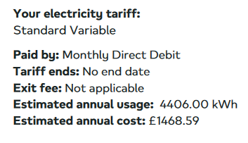 Your electricity tariff: Standard Variable
Paid by: Monthly Direct Debit
Tariff ends: No end date
Exit fee: Not applicable
Estimated annual usage: 4406.00 kWh
Estimated annual cost: £1468.59